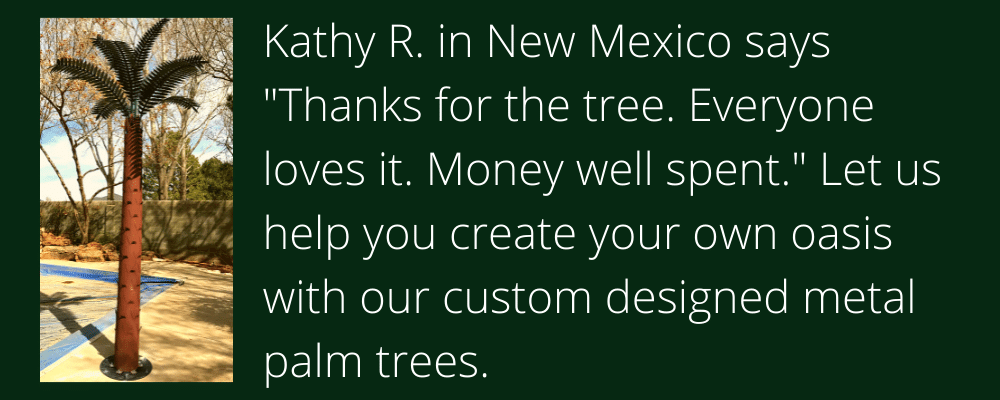 Kathy R. in New Mexico says "Thanks for the tree. Everyone loves it. Money well spent." Let us help you create your own oasis with our custom designed metal palm trees. 